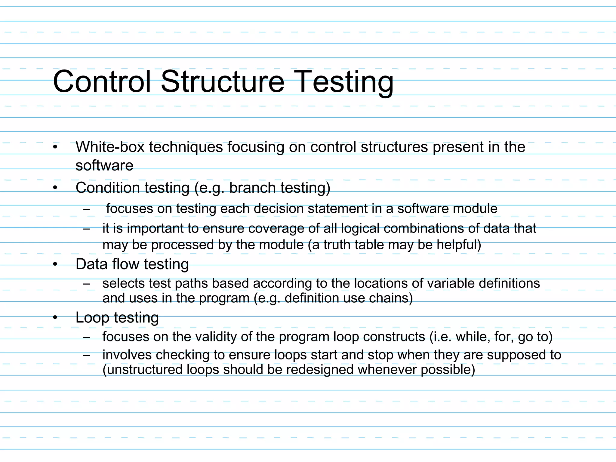 Control Structure Testing
• White-box techniques focusing on control structures present in the
software
• Condition testing (e.g. branch testing)
– focuses on testing each decision statement in a software module
– it is important to ensure coverage of all logical combinations of data that
may be processed by the module (a truth table may be helpful)
• Data flow testing
– selects test paths based according to the locations of variable definitions
and uses in the program (e.g. definition use chains)
• Loop testing
– focuses on the validity of the program loop constructs (i.e. while, for, go to)
– involves checking to ensure loops start and stop when they are supposed to
(unstructured loops should be redesigned whenever possible)
 