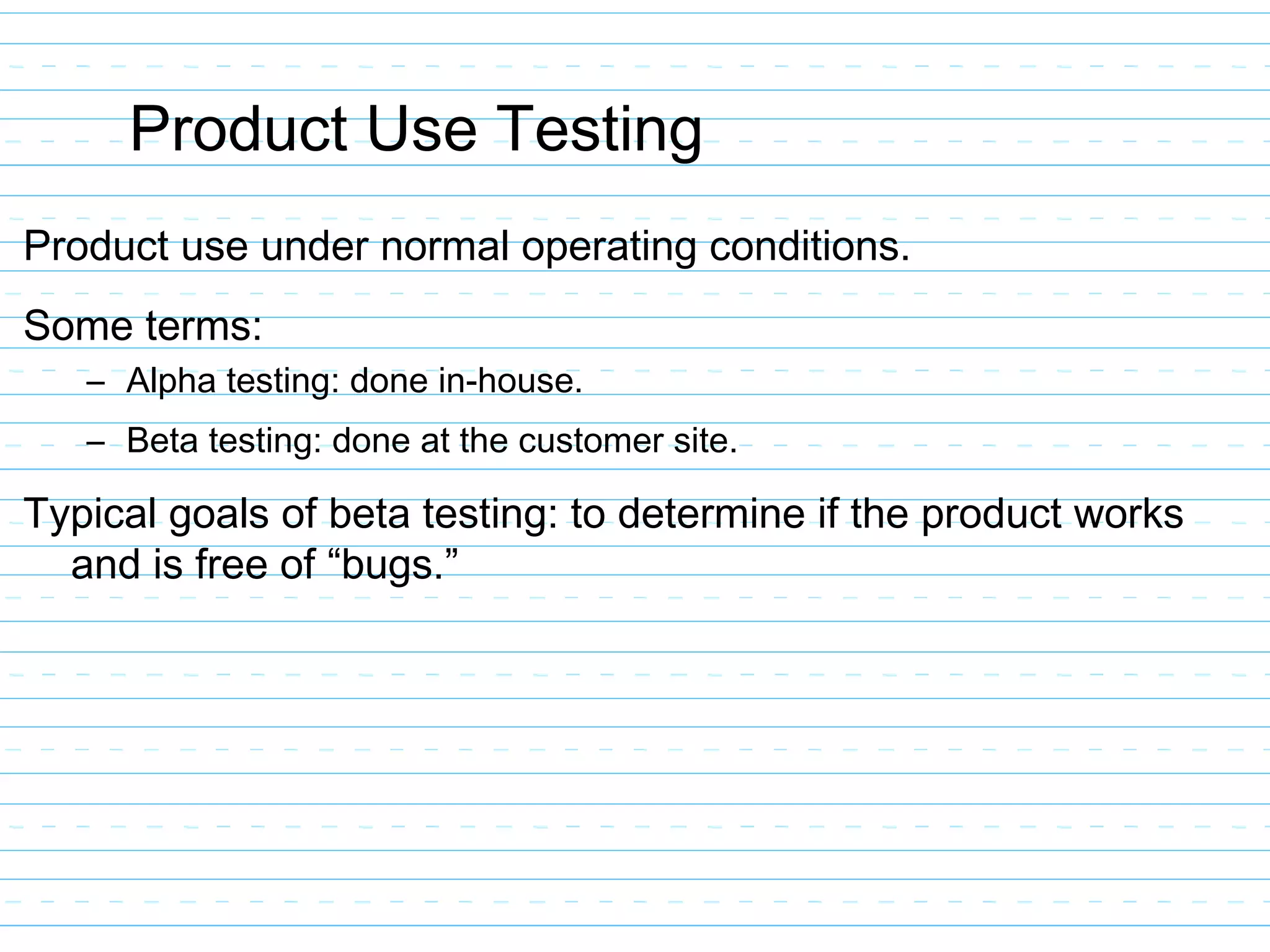 Product Use Testing
Product use under normal operating conditions.
Some terms:
– Alpha testing: done in-house.
– Beta testing: done at the customer site.
Typical goals of beta testing: to determine if the product works
and is free of “bugs.”
 