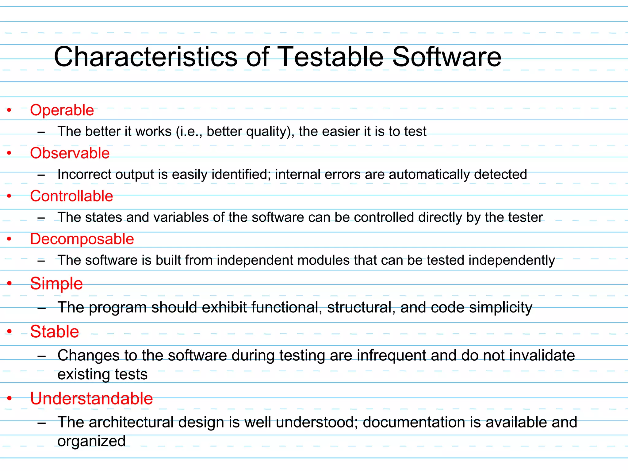 Characteristics of Testable Software
• Operable
– The better it works (i.e., better quality), the easier it is to test
• Observable
– Incorrect output is easily identified; internal errors are automatically detected
• Controllable
– The states and variables of the software can be controlled directly by the tester
• Decomposable
– The software is built from independent modules that can be tested independently
• Simple
– The program should exhibit functional, structural, and code simplicity
• Stable
– Changes to the software during testing are infrequent and do not invalidate
existing tests
• Understandable
– The architectural design is well understood; documentation is available and
organized
 