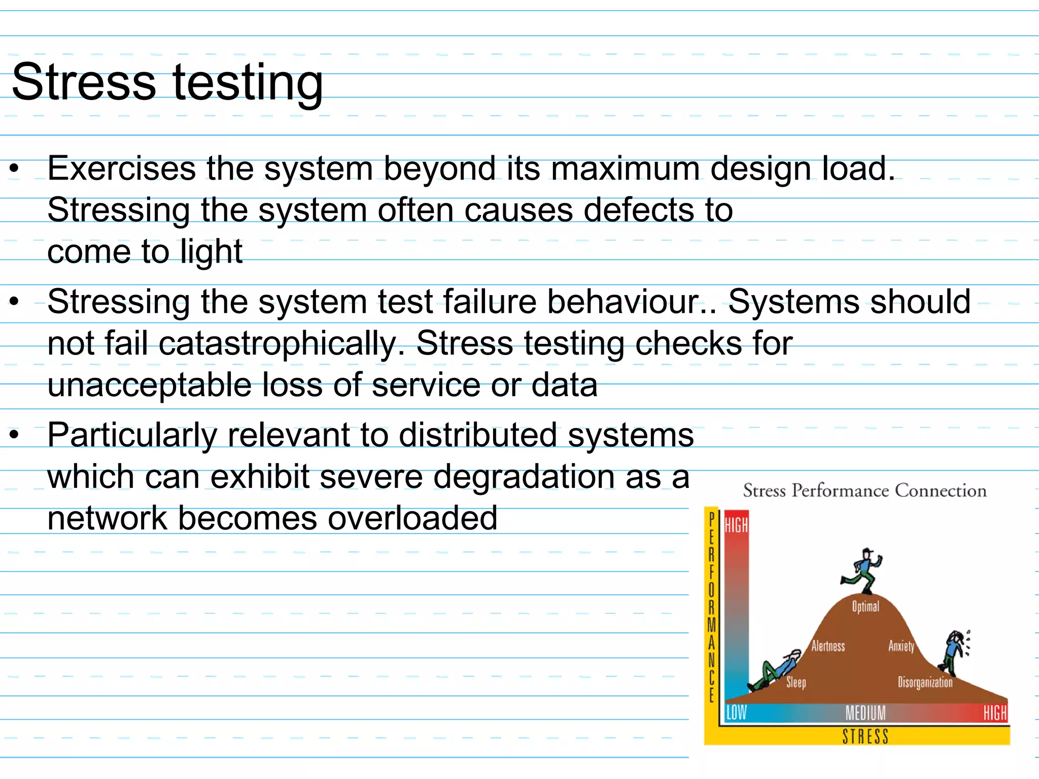 Stress testing
• Exercises the system beyond its maximum design load.
Stressing the system often causes defects to
come to light
• Stressing the system test failure behaviour.. Systems should
not fail catastrophically. Stress testing checks for
unacceptable loss of service or data
• Particularly relevant to distributed systems
which can exhibit severe degradation as a
network becomes overloaded
 