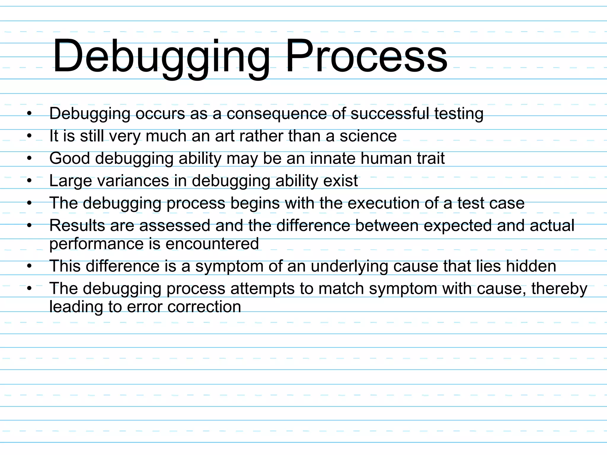 Debugging Process
• Debugging occurs as a consequence of successful testing
• It is still very much an art rather than a science
• Good debugging ability may be an innate human trait
• Large variances in debugging ability exist
• The debugging process begins with the execution of a test case
• Results are assessed and the difference between expected and actual
performance is encountered
• This difference is a symptom of an underlying cause that lies hidden
• The debugging process attempts to match symptom with cause, thereby
leading to error correction
 