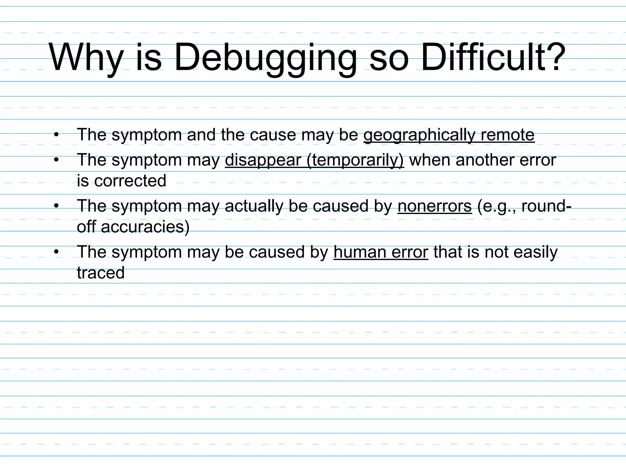 Why is Debugging so Difficult?
• The symptom and the cause may be geographically remote
• The symptom may disappear (temporarily) when another error
is corrected
• The symptom may actually be caused by nonerrors (e.g., round-
off accuracies)
• The symptom may be caused by human error that is not easily
traced
 