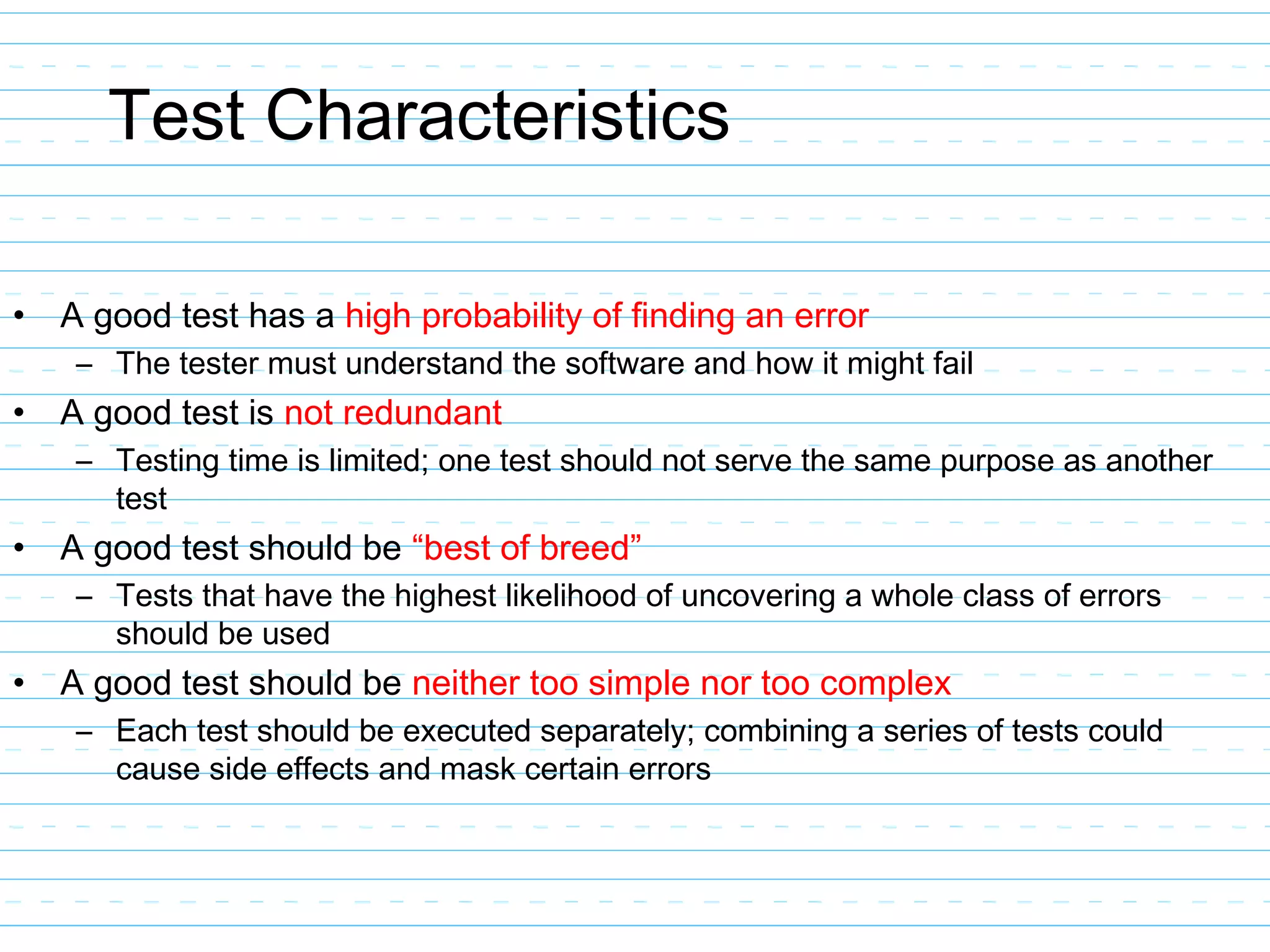 Test Characteristics
• A good test has a high probability of finding an error
– The tester must understand the software and how it might fail
• A good test is not redundant
– Testing time is limited; one test should not serve the same purpose as another
test
• A good test should be “best of breed”
– Tests that have the highest likelihood of uncovering a whole class of errors
should be used
• A good test should be neither too simple nor too complex
– Each test should be executed separately; combining a series of tests could
cause side effects and mask certain errors
 