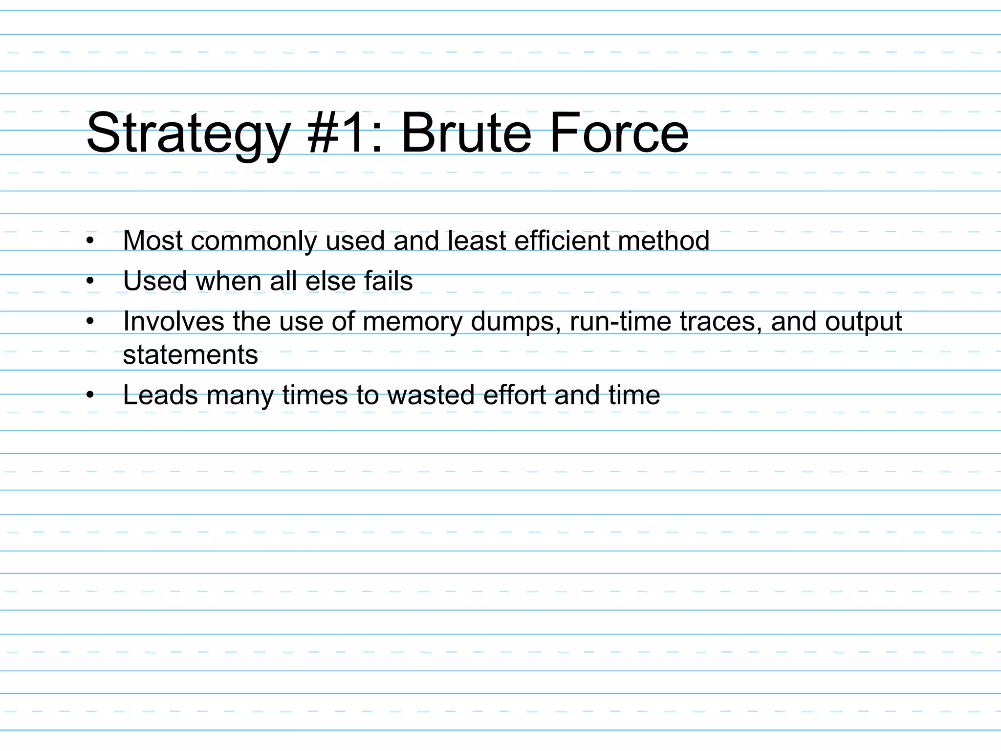 Strategy #1: Brute Force
• Most commonly used and least efficient method
• Used when all else fails
• Involves the use of memory dumps, run-time traces, and output
statements
• Leads many times to wasted effort and time
 
