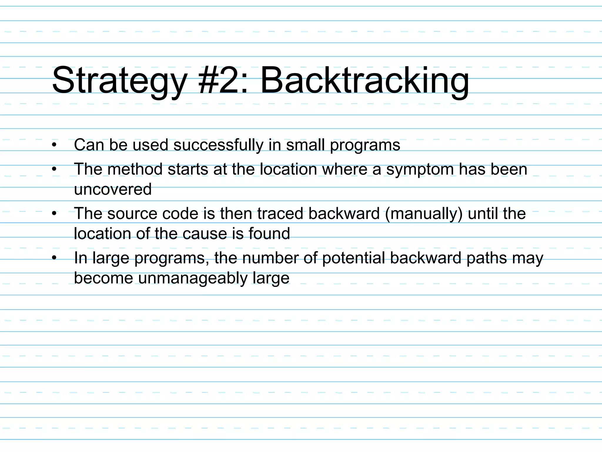Strategy #2: Backtracking
• Can be used successfully in small programs
• The method starts at the location where a symptom has been
uncovered
• The source code is then traced backward (manually) until the
location of the cause is found
• In large programs, the number of potential backward paths may
become unmanageably large
 