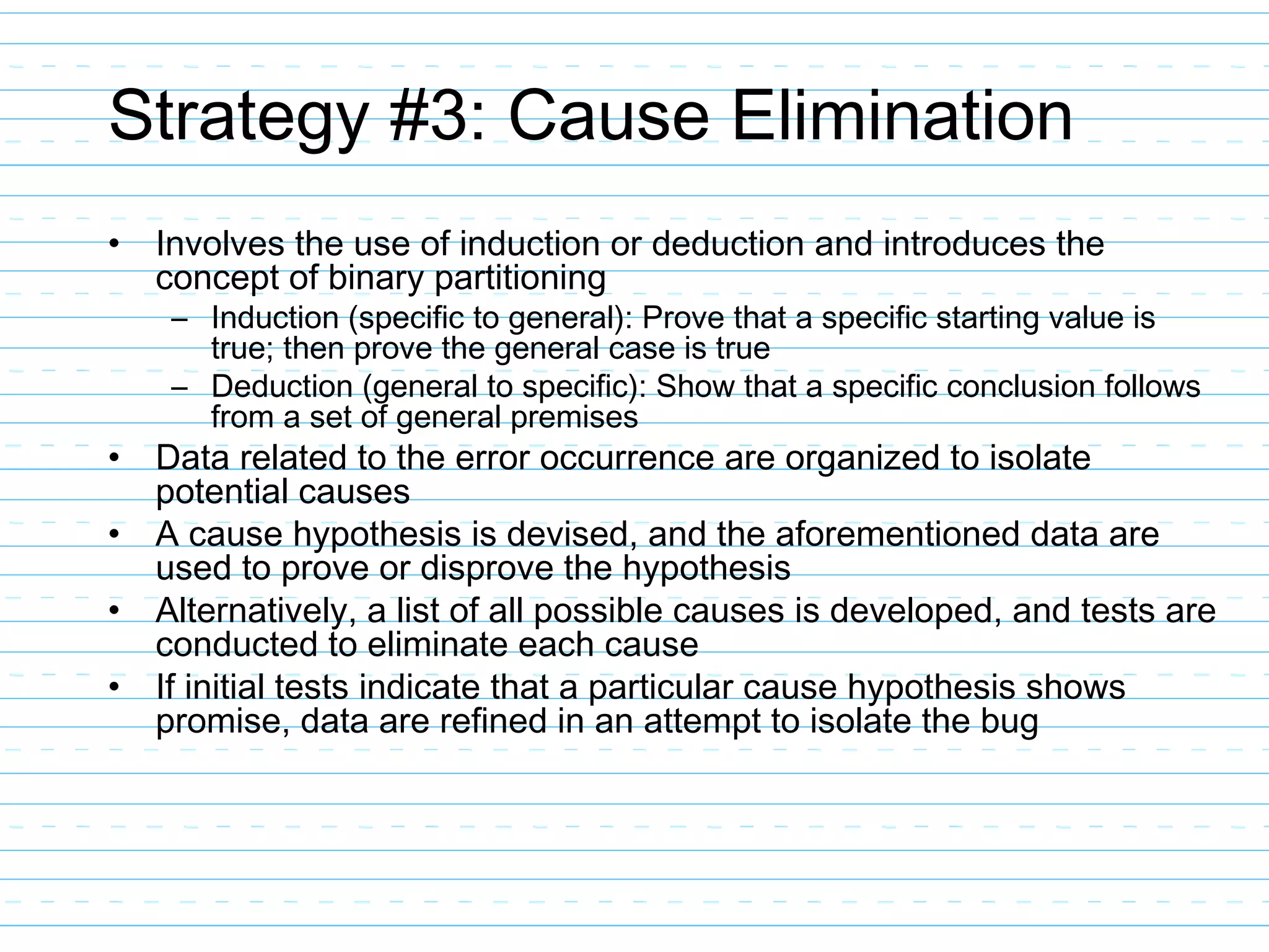 Strategy #3: Cause Elimination
• Involves the use of induction or deduction and introduces the
concept of binary partitioning
– Induction (specific to general): Prove that a specific starting value is
true; then prove the general case is true
– Deduction (general to specific): Show that a specific conclusion follows
from a set of general premises
• Data related to the error occurrence are organized to isolate
potential causes
• A cause hypothesis is devised, and the aforementioned data are
used to prove or disprove the hypothesis
• Alternatively, a list of all possible causes is developed, and tests are
conducted to eliminate each cause
• If initial tests indicate that a particular cause hypothesis shows
promise, data are refined in an attempt to isolate the bug
 
