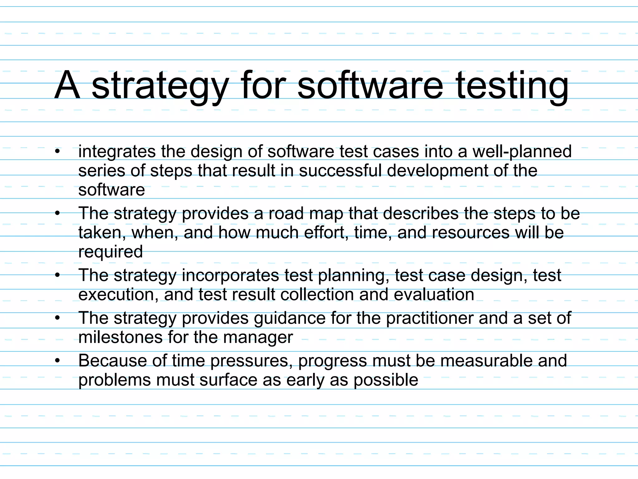 A strategy for software testing
• integrates the design of software test cases into a well-planned
series of steps that result in successful development of the
software
• The strategy provides a road map that describes the steps to be
taken, when, and how much effort, time, and resources will be
required
• The strategy incorporates test planning, test case design, test
execution, and test result collection and evaluation
• The strategy provides guidance for the practitioner and a set of
milestones for the manager
• Because of time pressures, progress must be measurable and
problems must surface as early as possible
 