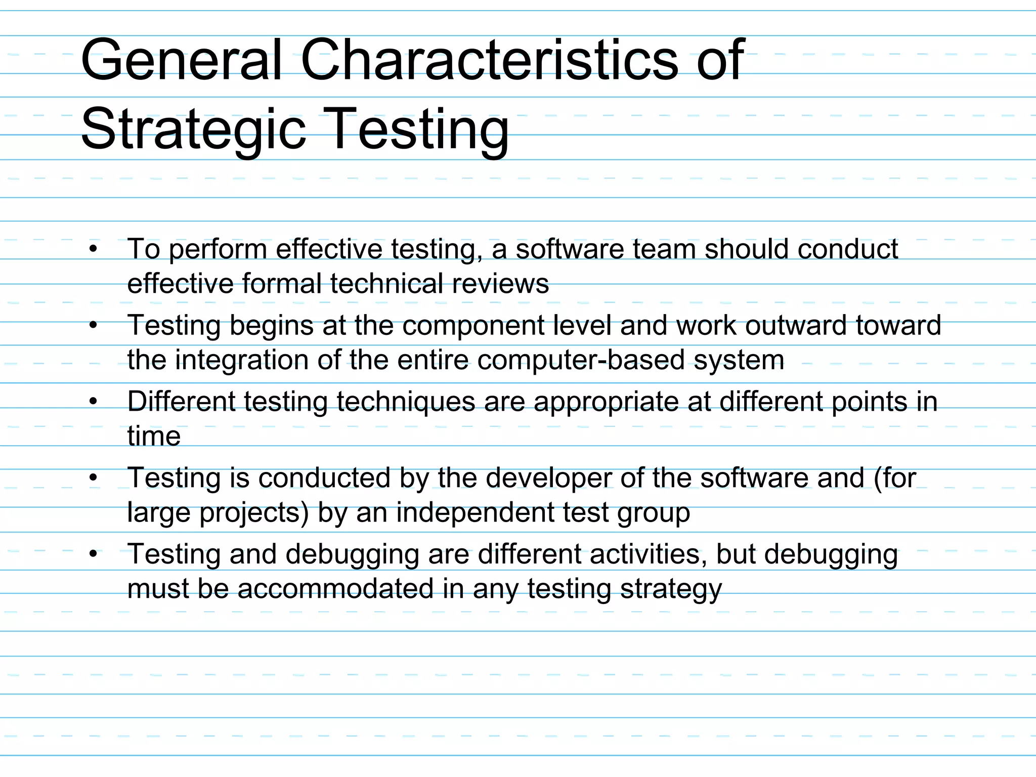 General Characteristics of
Strategic Testing
• To perform effective testing, a software team should conduct
effective formal technical reviews
• Testing begins at the component level and work outward toward
the integration of the entire computer-based system
• Different testing techniques are appropriate at different points in
time
• Testing is conducted by the developer of the software and (for
large projects) by an independent test group
• Testing and debugging are different activities, but debugging
must be accommodated in any testing strategy
 