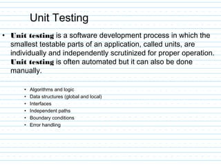 Unit Testing
• Unit testing is a software development process in which the
smallest testable parts of an application, called units, are
individually and independently scrutinized for proper operation.
Unit testing is often automated but it can also be done
manually.
• Algorithms and logic
• Data structures (global and local)
• Interfaces
• Independent paths
• Boundary conditions
• Error handling
 