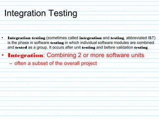 Integration Testing
• Integration testing (sometimes called integration and testing, abbreviated I&T)
is the phase in software testing in which individual software modules are combined
and tested as a group. It occurs after unit testing and before validation testing.
• Integration: Combining 2 or more software units
– often a subset of the overall project
 