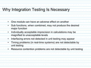 Why Integration Testing Is Necessary
• One module can have an adverse effect on another
• Sub functions, when combined, may not produce the desired
major function
• Individually acceptable imprecision in calculations may be
magnified to unacceptable levels
• Interfacing errors not detected in unit testing may appear
• Timing problems (in real-time systems) are not detectable by
unit testing
• Resource contention problems are not detectable by unit testing
 