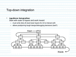 Top-down integration
• top-down integration:
Start with outer UI layers and work inward
– must write (lots of) stub lower layers for UI to interact with
– allows postponing tough design/debugging decisions (bad?)
 