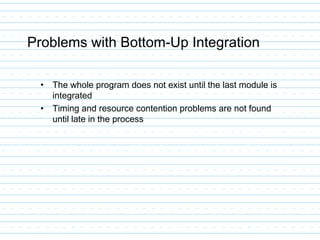Problems with Bottom-Up Integration
• The whole program does not exist until the last module is
integrated
• Timing and resource contention problems are not found
until late in the process
 