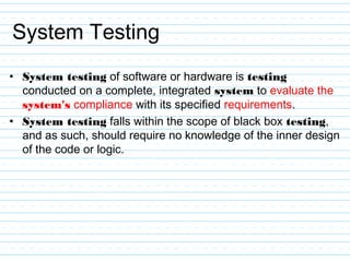 System Testing
• System testing of software or hardware is testing
conducted on a complete, integrated system to evaluate the
system's compliance with its specified requirements.
• System testing falls within the scope of black box testing,
and as such, should require no knowledge of the inner design
of the code or logic.
 