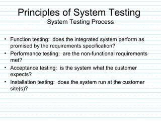 Principles of System Testing
System Testing Process
• Function testing: does the integrated system perform as
promised by the requirements specification?
• Performance testing: are the non-functional requirements
met?
• Acceptance testing: is the system what the customer
expects?
• Installation testing: does the system run at the customer
site(s)?
 