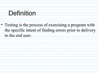 Definition
• Testing is the process of exercising a program with
the specific intent of finding errors prior to delivery
to the end user.
 