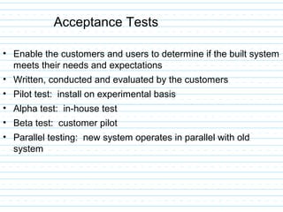 Acceptance Tests
• Enable the customers and users to determine if the built system
meets their needs and expectations
• Written, conducted and evaluated by the customers
• Pilot test: install on experimental basis
• Alpha test: in-house test
• Beta test: customer pilot
• Parallel testing: new system operates in parallel with old
system
 