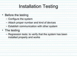 Installation Testing
• Before the testing
– Configure the system
– Attach proper number and kind of devices
– Establish communication with other system
• The testing
– Regression tests: to verify that the system has been
installed properly and works
 
