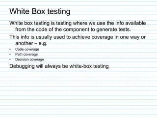 White Box testing
White box testing is testing where we use the info available
from the code of the component to generate tests.
This info is usually used to achieve coverage in one way or
another – e.g.
• Code coverage
• Path coverage
• Decision coverage
Debugging will always be white-box testing
 