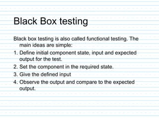 Black Box testing
Black box testing is also called functional testing. The
main ideas are simple:
1. Define initial component state, input and expected
output for the test.
2. Set the component in the required state.
3. Give the defined input
4. Observe the output and compare to the expected
output.
 