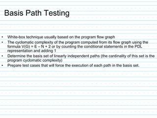 Basis Path Testing
• White-box technique usually based on the program flow graph
• The cyclomatic complexity of the program computed from its flow graph using the
formula V(G) = E – N + 2 or by counting the conditional statements in the PDL
representation and adding 1
• Determine the basis set of linearly independent paths (the cardinality of this set is the
program cyclomatic complexity)
• Prepare test cases that will force the execution of each path in the basis set.
 