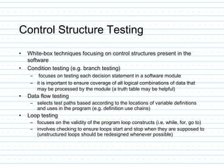 Control Structure Testing
• White-box techniques focusing on control structures present in the
software
• Condition testing (e.g. branch testing)
– focuses on testing each decision statement in a software module
– it is important to ensure coverage of all logical combinations of data that
may be processed by the module (a truth table may be helpful)
• Data flow testing
– selects test paths based according to the locations of variable definitions
and uses in the program (e.g. definition use chains)
• Loop testing
– focuses on the validity of the program loop constructs (i.e. while, for, go to)
– involves checking to ensure loops start and stop when they are supposed to
(unstructured loops should be redesigned whenever possible)
 