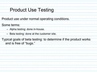 Product Use Testing
Product use under normal operating conditions.
Some terms:
– Alpha testing: done in-house.
– Beta testing: done at the customer site.
Typical goals of beta testing: to determine if the product works
and is free of “bugs.”
 