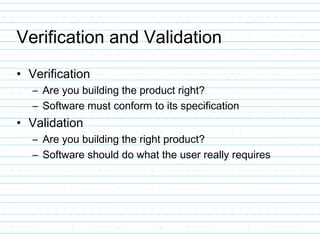 Verification and Validation
• Verification
– Are you building the product right?
– Software must conform to its specification
• Validation
– Are you building the right product?
– Software should do what the user really requires
 
