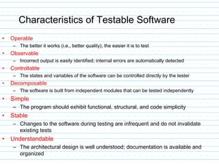 Characteristics of Testable Software
• Operable
– The better it works (i.e., better quality), the easier it is to test
• Observable
– Incorrect output is easily identified; internal errors are automatically detected
• Controllable
– The states and variables of the software can be controlled directly by the tester
• Decomposable
– The software is built from independent modules that can be tested independently
• Simple
– The program should exhibit functional, structural, and code simplicity
• Stable
– Changes to the software during testing are infrequent and do not invalidate
existing tests
• Understandable
– The architectural design is well understood; documentation is available and
organized
 