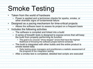 Smoke Testing
• Taken from the world of hardware
– Power is applied and a technician checks for sparks, smoke, or
other dramatic signs of fundamental failure
• Designed as a pacing mechanism for time-critical projects
– Allows the software team to assess its project on a frequent basis
• Includes the following activities
– The software is compiled and linked into a build
– A series of breadth tests is designed to expose errors that will keep
the build from properly performing its function
• The goal is to uncover “show stopper” errors that have the highest
likelihood of throwing the software project behind schedule
– The build is integrated with other builds and the entire product is
smoke tested daily
• Daily testing gives managers and practitioners a realistic assessment of
the progress of the integration testing
– After a smoke test is completed, detailed test scripts are executed
 