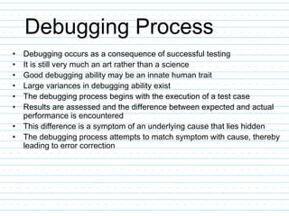 Debugging Process
• Debugging occurs as a consequence of successful testing
• It is still very much an art rather than a science
• Good debugging ability may be an innate human trait
• Large variances in debugging ability exist
• The debugging process begins with the execution of a test case
• Results are assessed and the difference between expected and actual
performance is encountered
• This difference is a symptom of an underlying cause that lies hidden
• The debugging process attempts to match symptom with cause, thereby
leading to error correction
 