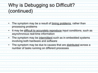 Why is Debugging so Difficult?
(continued)
• The symptom may be a result of timing problems, rather than
processing problems
• It may be difficult to accurately reproduce input conditions, such as
asynchronous real-time information
• The symptom may be intermittent such as in embedded systems
involving both hardware and software
• The symptom may be due to causes that are distributed across a
number of tasks running on different processes
 