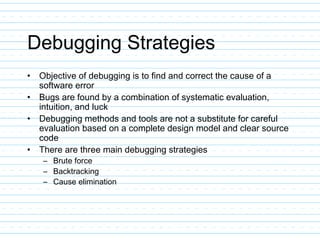 Debugging Strategies
• Objective of debugging is to find and correct the cause of a
software error
• Bugs are found by a combination of systematic evaluation,
intuition, and luck
• Debugging methods and tools are not a substitute for careful
evaluation based on a complete design model and clear source
code
• There are three main debugging strategies
– Brute force
– Backtracking
– Cause elimination
 
