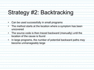 Strategy #2: Backtracking
• Can be used successfully in small programs
• The method starts at the location where a symptom has been
uncovered
• The source code is then traced backward (manually) until the
location of the cause is found
• In large programs, the number of potential backward paths may
become unmanageably large
 