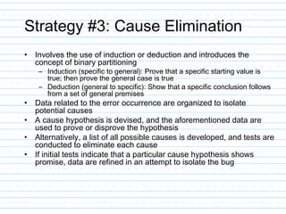Strategy #3: Cause Elimination
• Involves the use of induction or deduction and introduces the
concept of binary partitioning
– Induction (specific to general): Prove that a specific starting value is
true; then prove the general case is true
– Deduction (general to specific): Show that a specific conclusion follows
from a set of general premises
• Data related to the error occurrence are organized to isolate
potential causes
• A cause hypothesis is devised, and the aforementioned data are
used to prove or disprove the hypothesis
• Alternatively, a list of all possible causes is developed, and tests are
conducted to eliminate each cause
• If initial tests indicate that a particular cause hypothesis shows
promise, data are refined in an attempt to isolate the bug
 