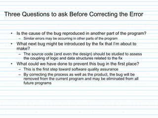 Three Questions to ask Before Correcting the Error
• Is the cause of the bug reproduced in another part of the program?
– Similar errors may be occurring in other parts of the program
• What next bug might be introduced by the fix that I’m about to
make?
– The source code (and even the design) should be studied to assess
the coupling of logic and data structures related to the fix
• What could we have done to prevent this bug in the first place?
– This is the first step toward software quality assurance
– By correcting the process as well as the product, the bug will be
removed from the current program and may be eliminated from all
future programs
 