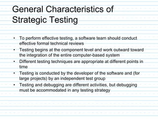 General Characteristics of
Strategic Testing
• To perform effective testing, a software team should conduct
effective formal technical reviews
• Testing begins at the component level and work outward toward
the integration of the entire computer-based system
• Different testing techniques are appropriate at different points in
time
• Testing is conducted by the developer of the software and (for
large projects) by an independent test group
• Testing and debugging are different activities, but debugging
must be accommodated in any testing strategy
 