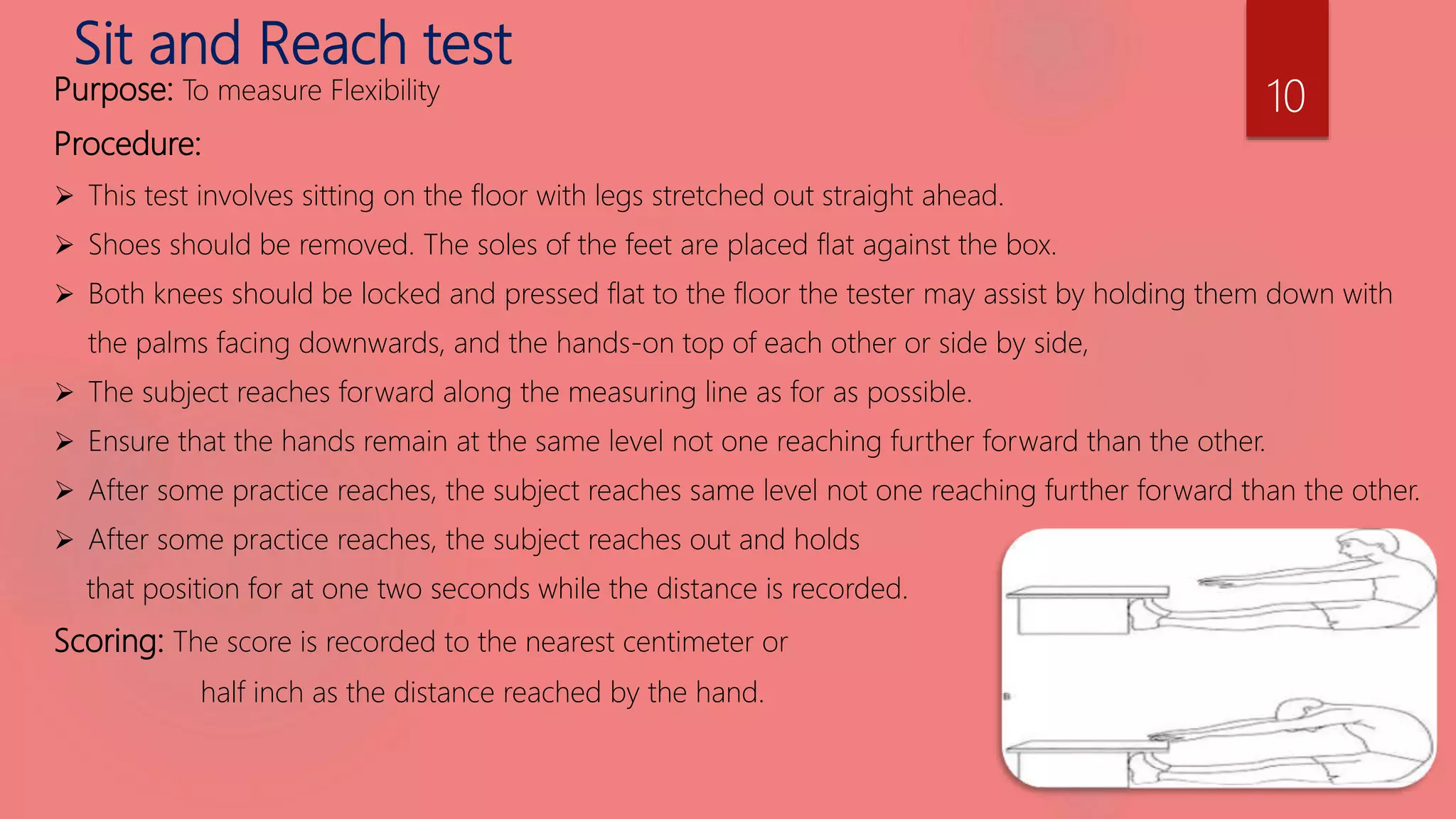 Sit and Reach test
Purpose: To measure Flexibility
Procedure:
 This test involves sitting on the floor with legs stretched out straight ahead.
 Shoes should be removed. The soles of the feet are placed flat against the box.
 Both knees should be locked and pressed flat to the floor the tester may assist by holding them down with
the palms facing downwards, and the hands-on top of each other or side by side,
 The subject reaches forward along the measuring line as for as possible.
 Ensure that the hands remain at the same level not one reaching further forward than the other.
 After some practice reaches, the subject reaches same level not one reaching further forward than the other.
 After some practice reaches, the subject reaches out and holds
that position for at one two seconds while the distance is recorded.
Scoring: The score is recorded to the nearest centimeter or
half inch as the distance reached by the hand.
10
 