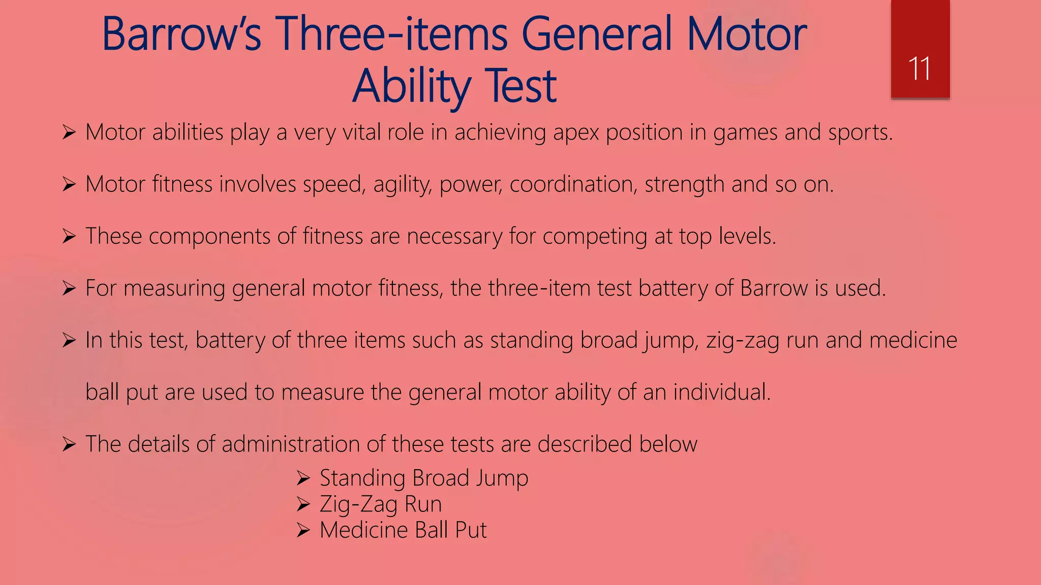 Barrow’s Three-items General Motor
Ability Test
 Motor abilities play a very vital role in achieving apex position in games and sports.
 Motor fitness involves speed, agility, power, coordination, strength and so on.
 These components of fitness are necessary for competing at top levels.
 For measuring general motor fitness, the three-item test battery of Barrow is used.
 In this test, battery of three items such as standing broad jump, zig-zag run and medicine
ball put are used to measure the general motor ability of an individual.
 The details of administration of these tests are described below
 Standing Broad Jump
 Zig-Zag Run
 Medicine Ball Put
11
 