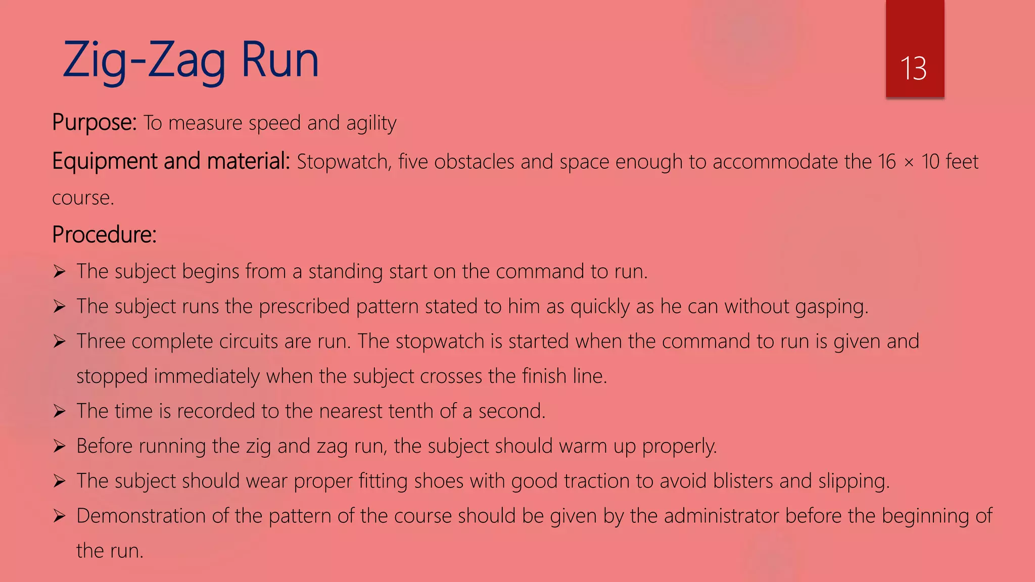 Zig-Zag Run
Purpose: To measure speed and agility
Equipment and material: Stopwatch, five obstacles and space enough to accommodate the 16 × 10 feet
course.
Procedure:
 The subject begins from a standing start on the command to run.
 The subject runs the prescribed pattern stated to him as quickly as he can without gasping.
 Three complete circuits are run. The stopwatch is started when the command to run is given and
stopped immediately when the subject crosses the finish line.
 The time is recorded to the nearest tenth of a second.
 Before running the zig and zag run, the subject should warm up properly.
 The subject should wear proper fitting shoes with good traction to avoid blisters and slipping.
 Demonstration of the pattern of the course should be given by the administrator before the beginning of
the run.
13
 