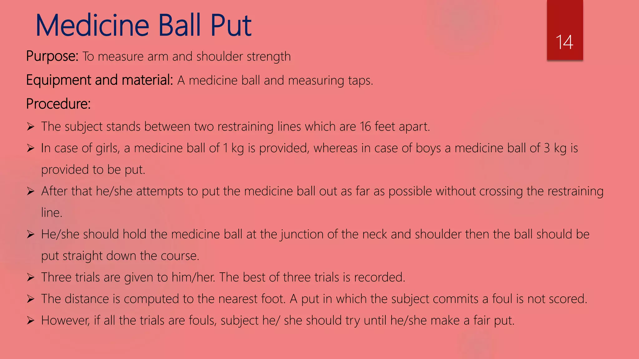 Medicine Ball Put
Purpose: To measure arm and shoulder strength
Equipment and material: A medicine ball and measuring taps.
Procedure:
 The subject stands between two restraining lines which are 16 feet apart.
 In case of girls, a medicine ball of 1 kg is provided, whereas in case of boys a medicine ball of 3 kg is
provided to be put.
 After that he/she attempts to put the medicine ball out as far as possible without crossing the restraining
line.
 He/she should hold the medicine ball at the junction of the neck and shoulder then the ball should be
put straight down the course.
 Three trials are given to him/her. The best of three trials is recorded.
 The distance is computed to the nearest foot. A put in which the subject commits a foul is not scored.
 However, if all the trials are fouls, subject he/ she should try until he/she make a fair put.
14
 