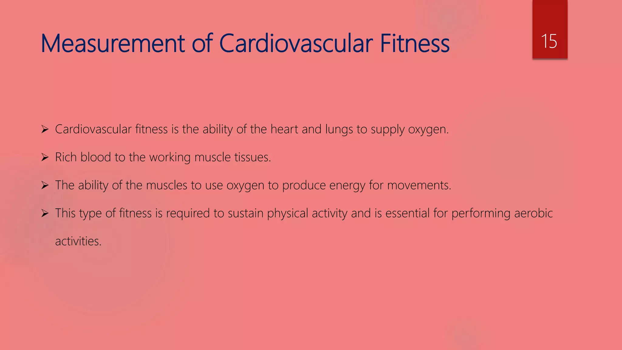 Measurement of Cardiovascular Fitness
 Cardiovascular fitness is the ability of the heart and lungs to supply oxygen.
 Rich blood to the working muscle tissues.
 The ability of the muscles to use oxygen to produce energy for movements.
 This type of fitness is required to sustain physical activity and is essential for performing aerobic
activities.
15
 
