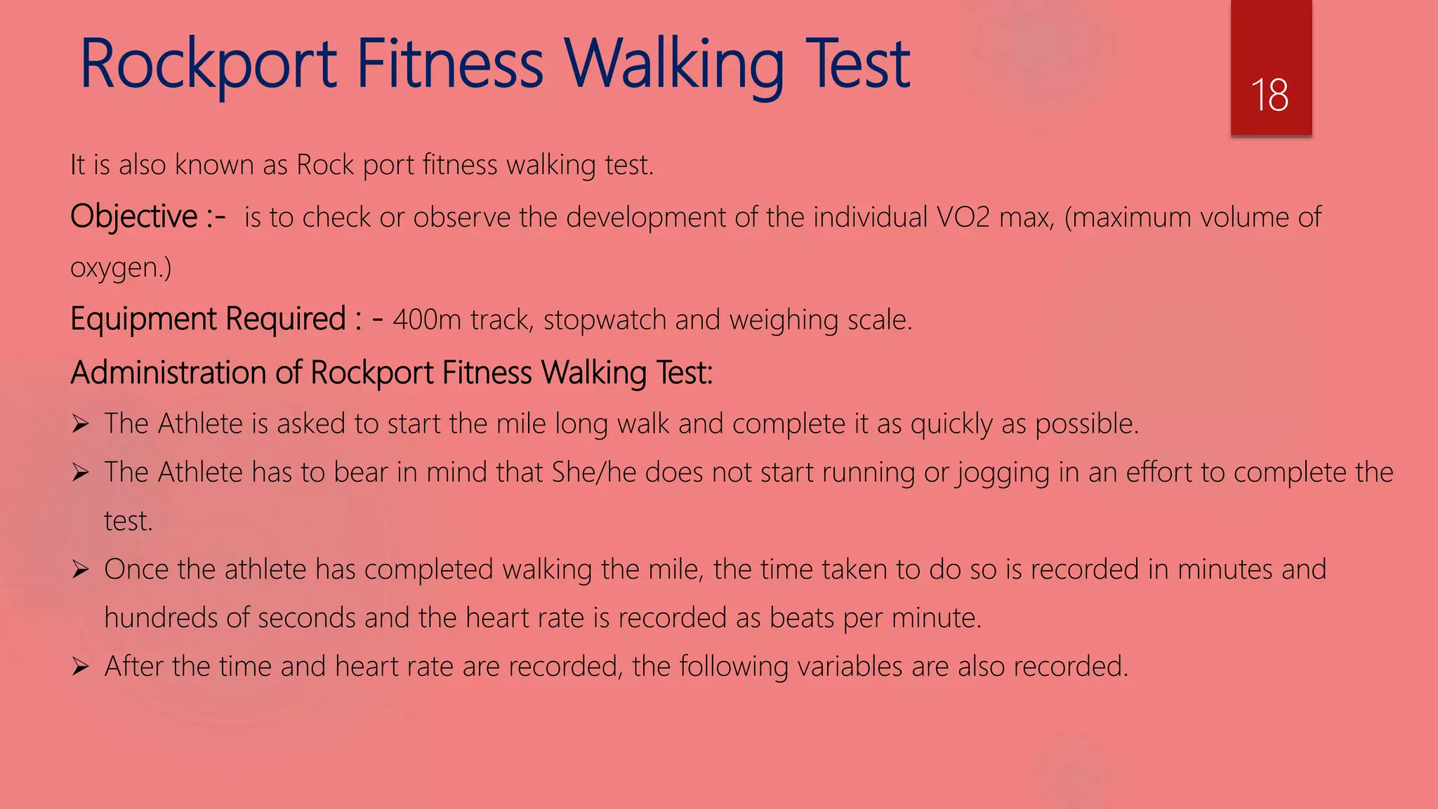 Rockport Fitness Walking Test
It is also known as Rock port fitness walking test.
Objective :- is to check or observe the development of the individual VO2 max, (maximum volume of
oxygen.)
Equipment Required : - 400m track, stopwatch and weighing scale.
Administration of Rockport Fitness Walking Test:
 The Athlete is asked to start the mile long walk and complete it as quickly as possible.
 The Athlete has to bear in mind that She/he does not start running or jogging in an effort to complete the
test.
 Once the athlete has completed walking the mile, the time taken to do so is recorded in minutes and
hundreds of seconds and the heart rate is recorded as beats per minute.
 After the time and heart rate are recorded, the following variables are also recorded.
18
 