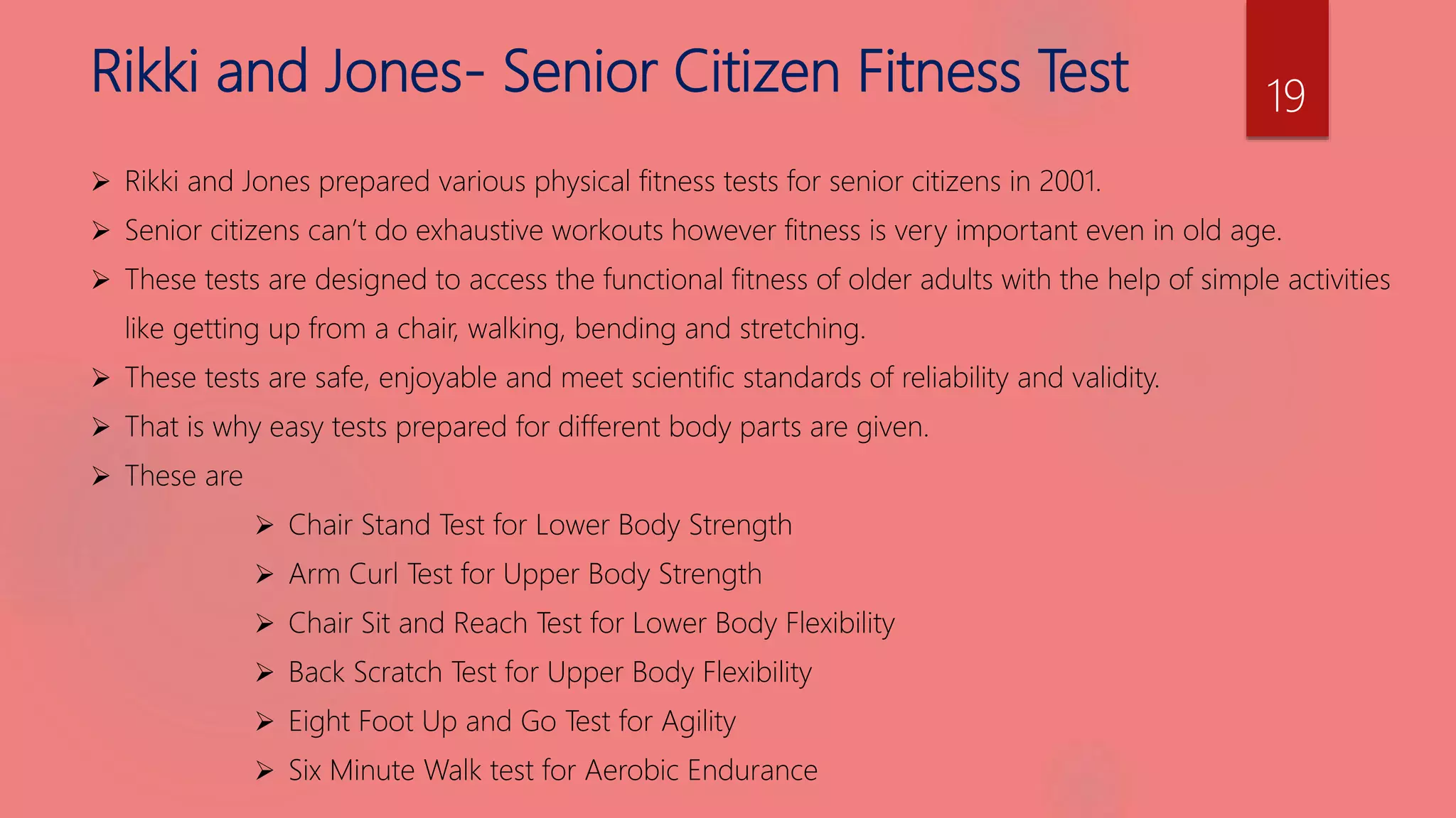 Rikki and Jones- Senior Citizen Fitness Test
 Rikki and Jones prepared various physical fitness tests for senior citizens in 2001.
 Senior citizens can’t do exhaustive workouts however fitness is very important even in old age.
 These tests are designed to access the functional fitness of older adults with the help of simple activities
like getting up from a chair, walking, bending and stretching.
 These tests are safe, enjoyable and meet scientific standards of reliability and validity.
 That is why easy tests prepared for different body parts are given.
 These are
 Chair Stand Test for Lower Body Strength
 Arm Curl Test for Upper Body Strength
 Chair Sit and Reach Test for Lower Body Flexibility
 Back Scratch Test for Upper Body Flexibility
 Eight Foot Up and Go Test for Agility
 Six Minute Walk test for Aerobic Endurance
19
 