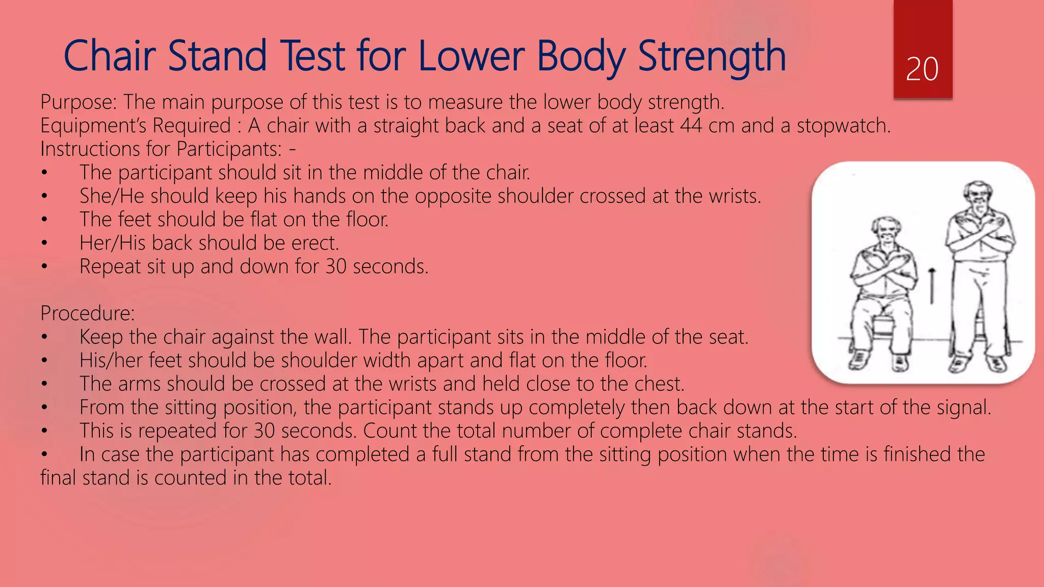 Chair Stand Test for Lower Body Strength
Purpose: The main purpose of this test is to measure the lower body strength.
Equipment’s Required : A chair with a straight back and a seat of at least 44 cm and a stopwatch.
Instructions for Participants: -
• The participant should sit in the middle of the chair.
• She/He should keep his hands on the opposite shoulder crossed at the wrists.
• The feet should be flat on the floor.
• Her/His back should be erect.
• Repeat sit up and down for 30 seconds.
Procedure:
• Keep the chair against the wall. The participant sits in the middle of the seat.
• His/her feet should be shoulder width apart and flat on the floor.
• The arms should be crossed at the wrists and held close to the chest.
• From the sitting position, the participant stands up completely then back down at the start of the signal.
• This is repeated for 30 seconds. Count the total number of complete chair stands.
• In case the participant has completed a full stand from the sitting position when the time is finished the
final stand is counted in the total.
20
 