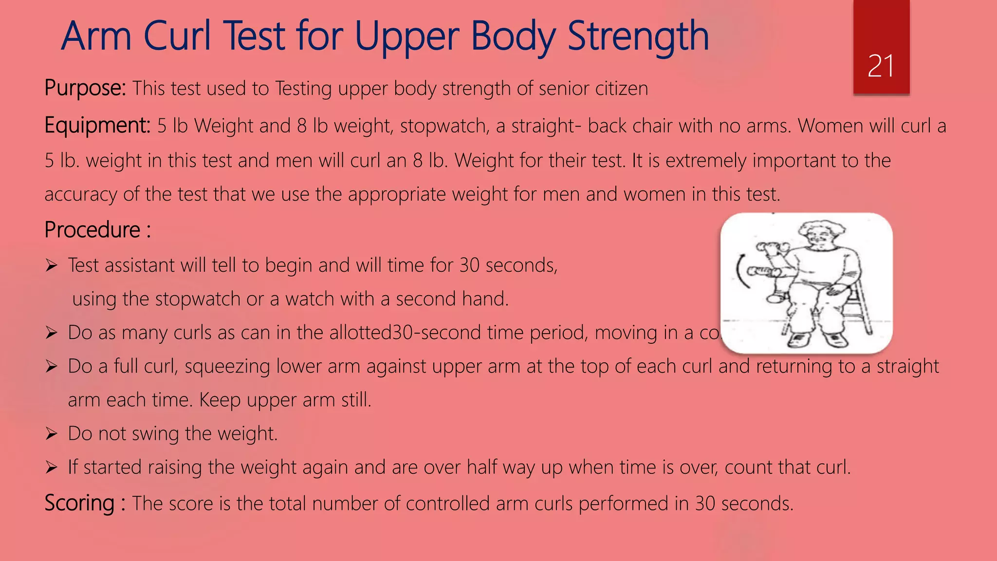 Arm Curl Test for Upper Body Strength
Purpose: This test used to Testing upper body strength of senior citizen
Equipment: 5 lb Weight and 8 lb weight, stopwatch, a straight- back chair with no arms. Women will curl a
5 lb. weight in this test and men will curl an 8 lb. Weight for their test. It is extremely important to the
accuracy of the test that we use the appropriate weight for men and women in this test.
Procedure :
 Test assistant will tell to begin and will time for 30 seconds,
using the stopwatch or a watch with a second hand.
 Do as many curls as can in the allotted30-second time period, moving in a controlled manner.
 Do a full curl, squeezing lower arm against upper arm at the top of each curl and returning to a straight
arm each time. Keep upper arm still.
 Do not swing the weight.
 If started raising the weight again and are over half way up when time is over, count that curl.
Scoring : The score is the total number of controlled arm curls performed in 30 seconds.
21
 