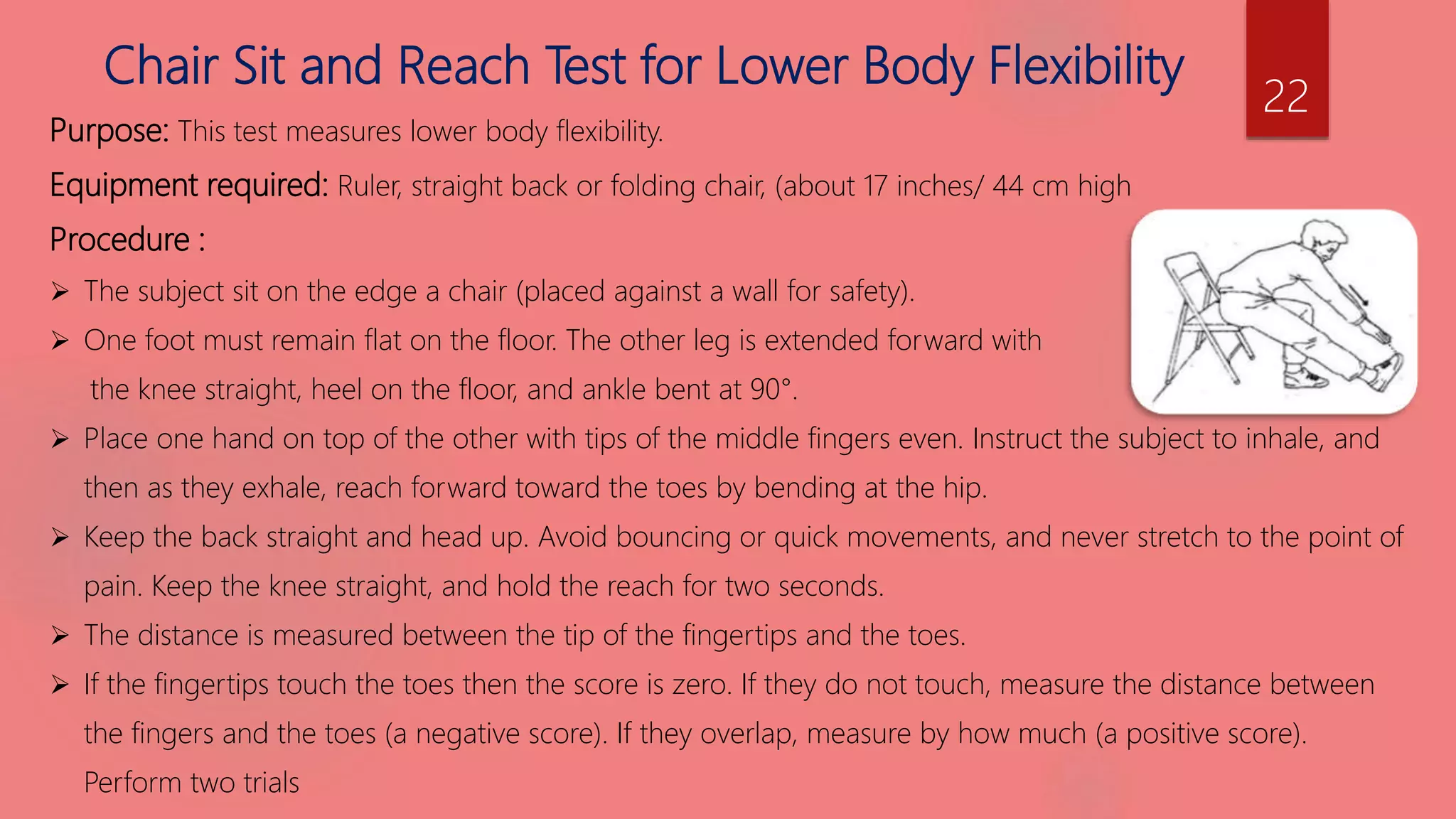 Chair Sit and Reach Test for Lower Body Flexibility
Purpose: This test measures lower body flexibility.
Equipment required: Ruler, straight back or folding chair, (about 17 inches/ 44 cm high
Procedure :
 The subject sit on the edge a chair (placed against a wall for safety).
 One foot must remain flat on the floor. The other leg is extended forward with
the knee straight, heel on the floor, and ankle bent at 90°.
 Place one hand on top of the other with tips of the middle fingers even. Instruct the subject to inhale, and
then as they exhale, reach forward toward the toes by bending at the hip.
 Keep the back straight and head up. Avoid bouncing or quick movements, and never stretch to the point of
pain. Keep the knee straight, and hold the reach for two seconds.
 The distance is measured between the tip of the fingertips and the toes.
 If the fingertips touch the toes then the score is zero. If they do not touch, measure the distance between
the fingers and the toes (a negative score). If they overlap, measure by how much (a positive score).
Perform two trials
22
 