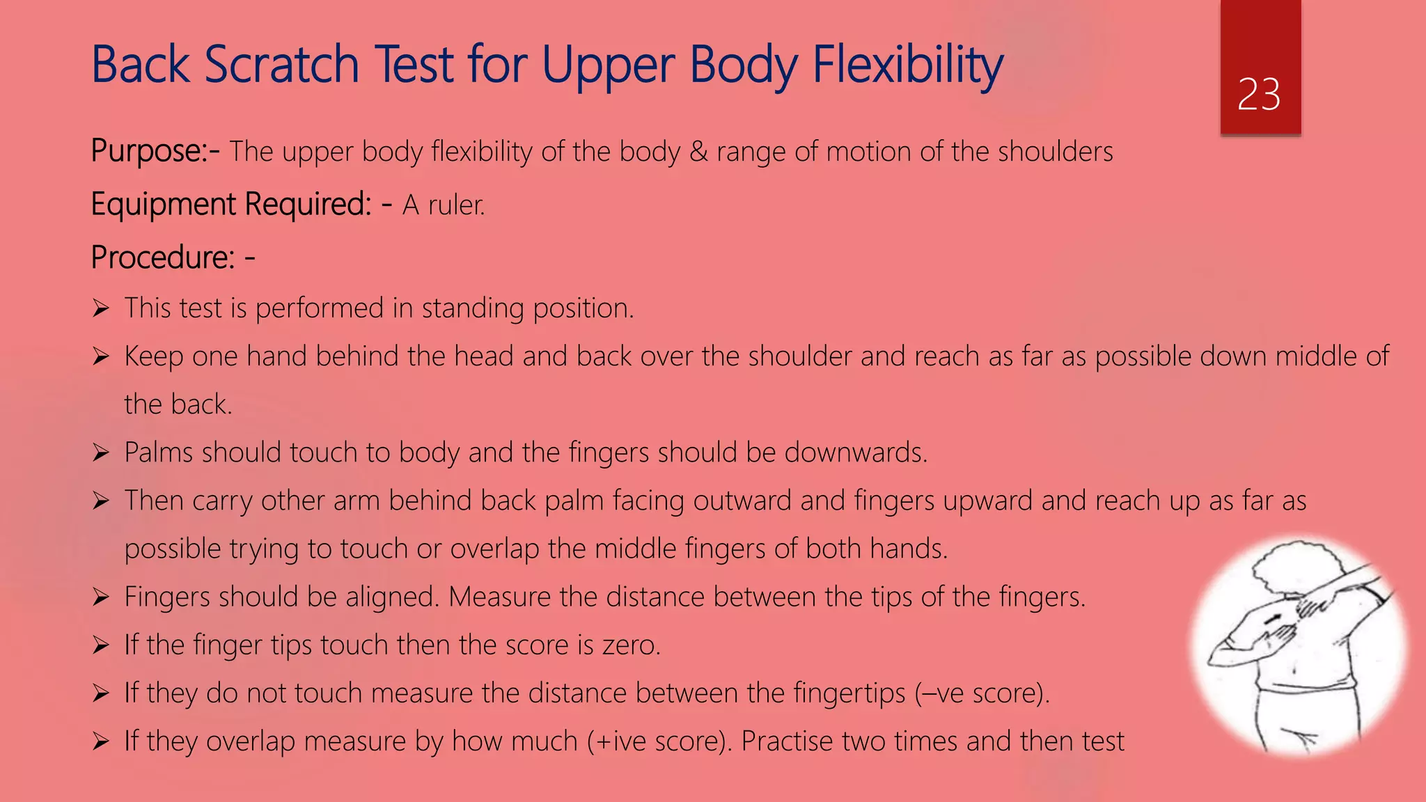 Back Scratch Test for Upper Body Flexibility
Purpose:- The upper body flexibility of the body & range of motion of the shoulders
Equipment Required: - A ruler.
Procedure: -
 This test is performed in standing position.
 Keep one hand behind the head and back over the shoulder and reach as far as possible down middle of
the back.
 Palms should touch to body and the fingers should be downwards.
 Then carry other arm behind back palm facing outward and fingers upward and reach up as far as
possible trying to touch or overlap the middle fingers of both hands.
 Fingers should be aligned. Measure the distance between the tips of the fingers.
 If the finger tips touch then the score is zero.
 If they do not touch measure the distance between the fingertips (–ve score).
 If they overlap measure by how much (+ive score). Practise two times and then test
23
 