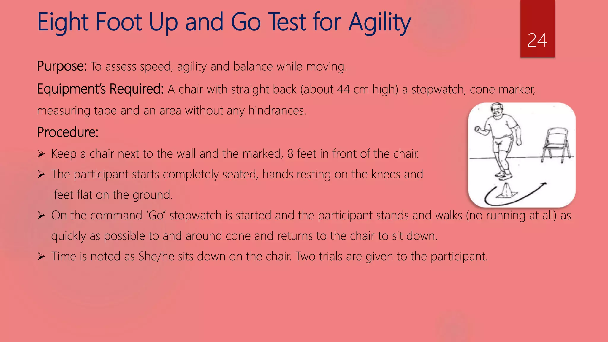Eight Foot Up and Go Test for Agility
Purpose: To assess speed, agility and balance while moving.
Equipment’s Required: A chair with straight back (about 44 cm high) a stopwatch, cone marker,
measuring tape and an area without any hindrances.
Procedure:
 Keep a chair next to the wall and the marked, 8 feet in front of the chair.
 The participant starts completely seated, hands resting on the knees and
feet flat on the ground.
 On the command ‘Go’’ stopwatch is started and the participant stands and walks (no running at all) as
quickly as possible to and around cone and returns to the chair to sit down.
 Time is noted as She/he sits down on the chair. Two trials are given to the participant.
24
 