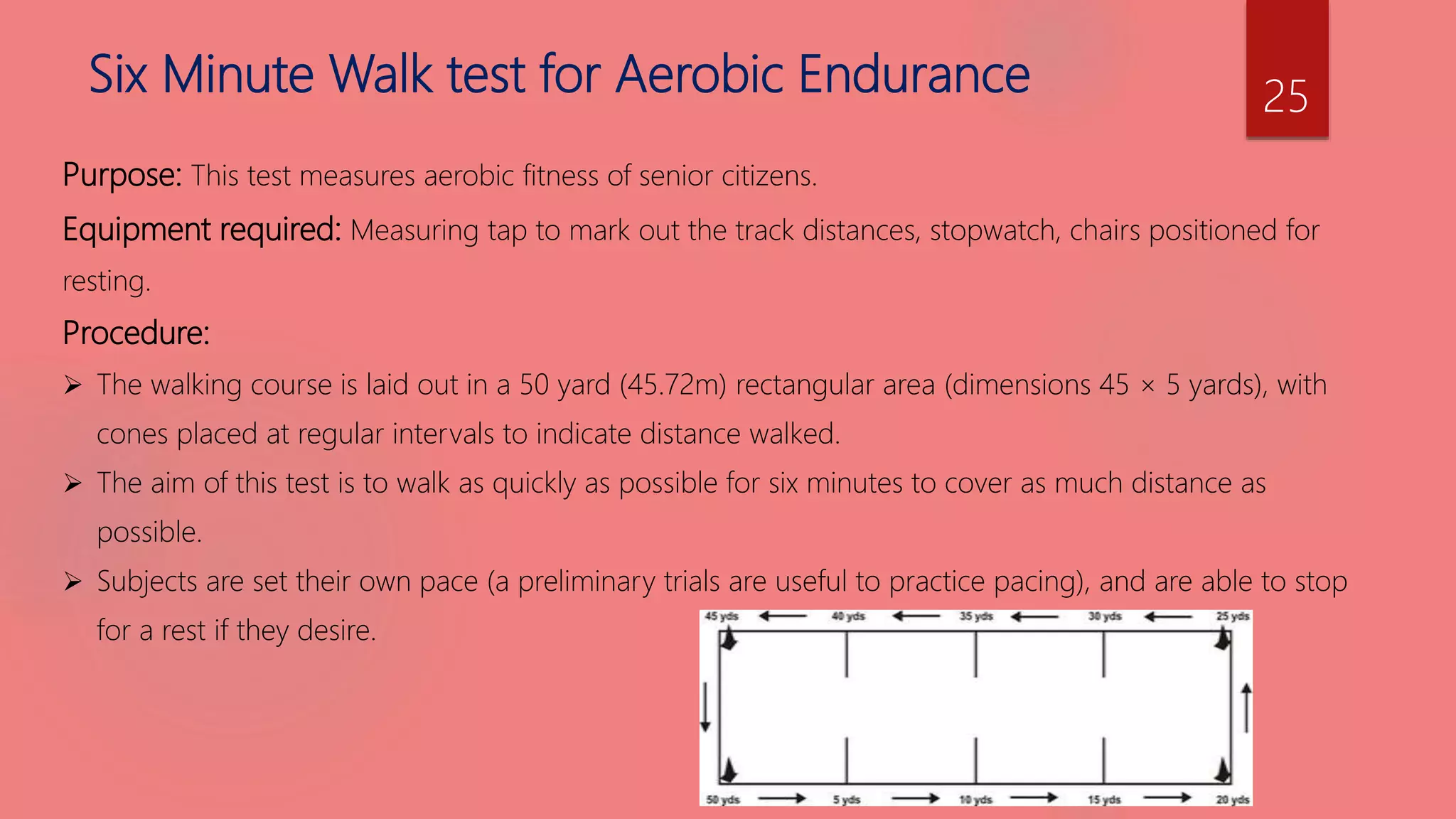 Six Minute Walk test for Aerobic Endurance
Purpose: This test measures aerobic fitness of senior citizens.
Equipment required: Measuring tap to mark out the track distances, stopwatch, chairs positioned for
resting.
Procedure:
 The walking course is laid out in a 50 yard (45.72m) rectangular area (dimensions 45 × 5 yards), with
cones placed at regular intervals to indicate distance walked.
 The aim of this test is to walk as quickly as possible for six minutes to cover as much distance as
possible.
 Subjects are set their own pace (a preliminary trials are useful to practice pacing), and are able to stop
for a rest if they desire.
25
 